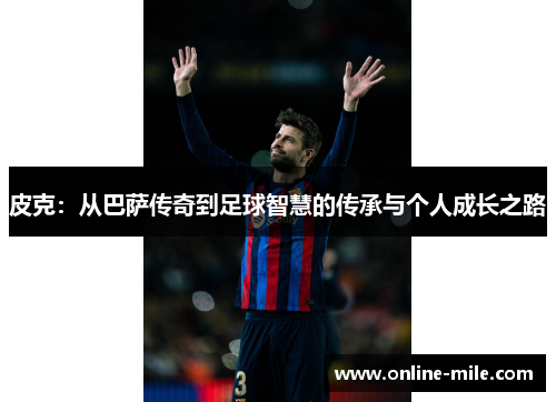 皮克：从巴萨传奇到足球智慧的传承与个人成长之路