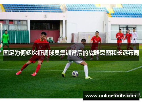 国足为何多次征调球员集训背后的战略意图和长远布局