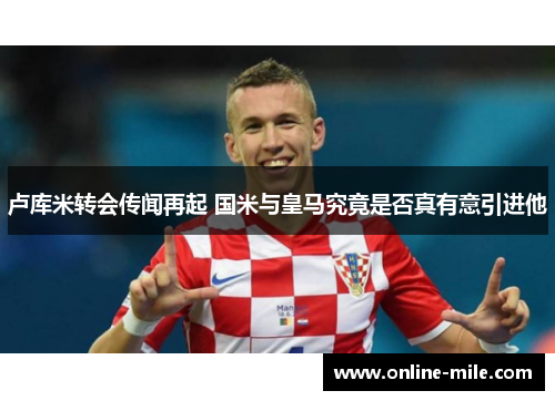 卢库米转会传闻再起 国米与皇马究竟是否真有意引进他